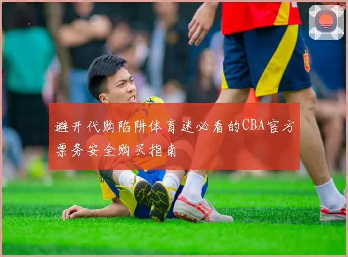 避开代购陷阱体育迷必看的CBA官方票务安全购买指南