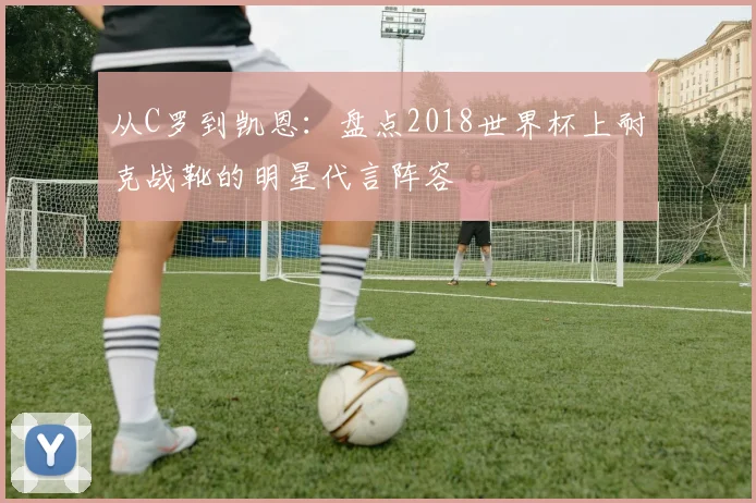 从C罗到凯恩：盘点2018世界杯上耐克战靴的明星代言阵容