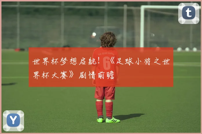 世界杯梦想启航！《足球小将之世界杯大赛》剧情前瞻