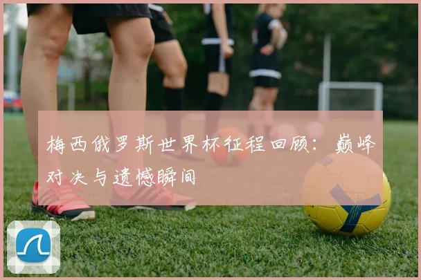 梅西俄罗斯世界杯征程回顾：巅峰对决与遗憾瞬间