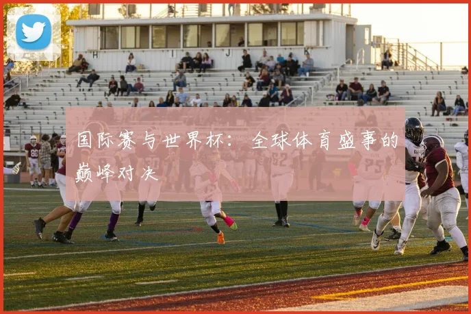 国际赛与世界杯：全球体育盛事的巅峰对决