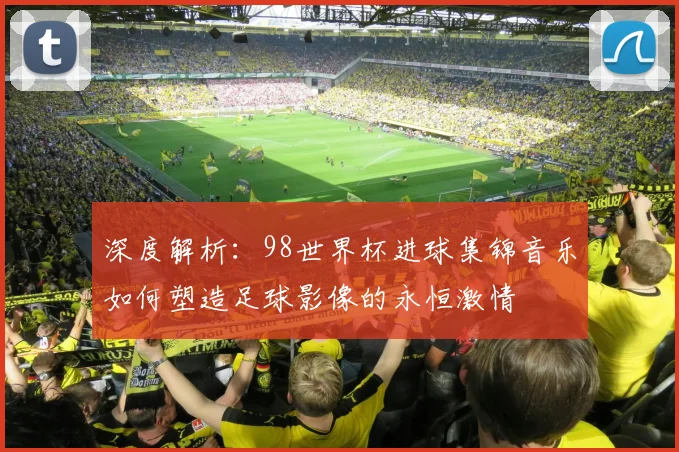 深度解析：98世界杯进球集锦音乐如何塑造足球影像的永恒激情