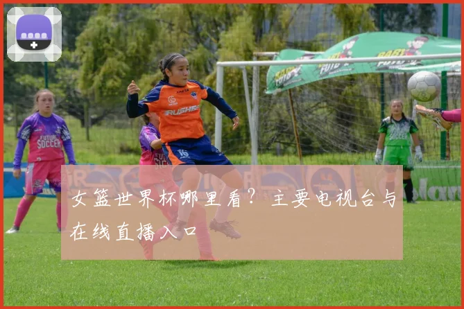 女篮世界杯哪里看？主要电视台与在线直播入口