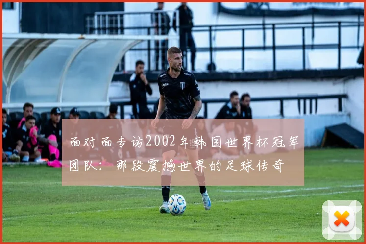 面对面专访2002年韩国世界杯冠军团队：那段震撼世界的足球传奇