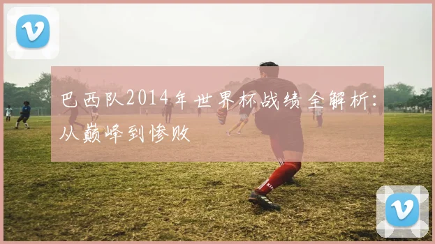 巴西队2014年世界杯战绩全解析：从巅峰到惨败