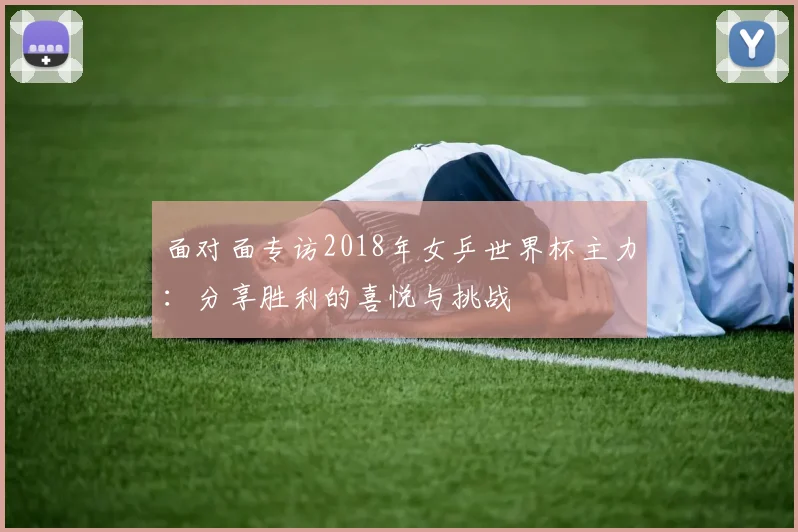 面对面专访2018年女乒世界杯主力：分享胜利的喜悦与挑战