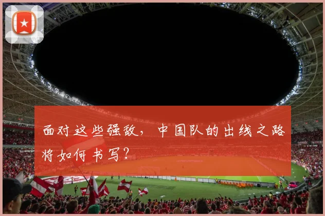 面对这些强敌，中国队的出线之路将如何书写？