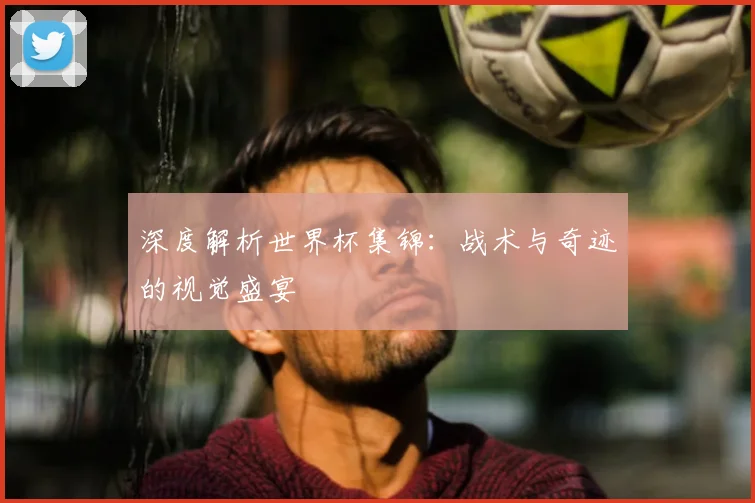 深度解析世界杯集锦：战术与奇迹的视觉盛宴