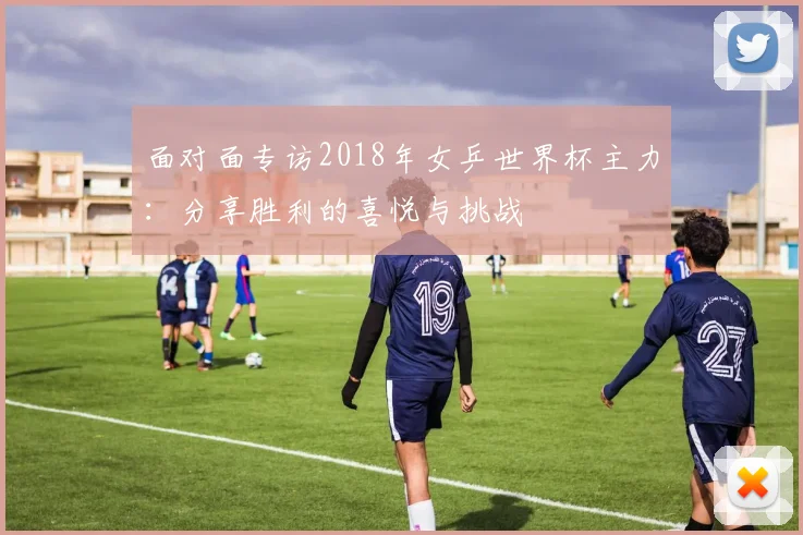 面对面专访2018年女乒世界杯主力：分享胜利的喜悦与挑战